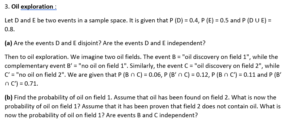 3. Oil exploration :
Let D and E be two events in a sample space. It is given that P (D) = 0.4, P (E) = 0.5 and P (DUE) =
0.8.
(a) Are the events D and E disjoint? Are the events D and E independent?
Then to oil exploration. We imagine two oil fields. The event B = "oil discovery on field 1", while the
complementary event B' = "no oil on field 1". Similarly, the event C = "oil discovery on field 2", while
C' = "no oil on field 2". We are given that P (B n C) = 0.06, P (B' n C) = 0.12, P (B n C') = 0.11 and P (B'
n C') = 0.71.
(b) Find the probability of oil on field 1. Assume that oil has been found on field 2. What is now the
probability of oil on field 1? Assume that it has been proven that field 2 does not contain oil. What is
now the probability of oil on field 1? Are events B and C independent?