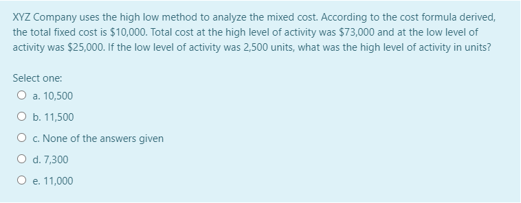 XYZ Company uses the high low method to analyze the mixed cost. According to the cost formula derived,
the total fixed cost is $10,000. Total cost at the high level of activity was $73,000 and at the low level of
activity was $25,000. If the low level of activity was 2,500 units, what was the high level of activity in units?
Select one:
O a. 10,500
O b. 11,500
O c. None of the answers given
O d. 7,300
O e. 11,000
