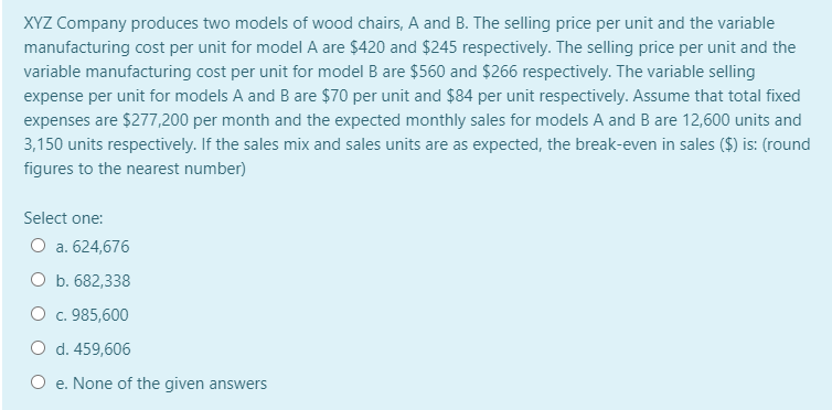 XYZ Company produces two models of wood chairs, A and B. The selling price per unit and the variable
manufacturing cost per unit for model A are $420 and $245 respectively. The selling price per unit and the
variable manufacturing cost per unit for model B are $560 and $266 respectively. The variable selling
expense per unit for models A and B are $70 per unit and $84 per unit respectively. Assume that total fixed
expenses are $277,200 per month and the expected monthly sales for models A and B are 12,600 units and
3,150 units respectively. If the sales mix and sales units are as expected, the break-even in sales ($) is: (round
figures to the nearest number)
Select one:
O a. 624,676
O b. 682,338
O c. 985,600
O d. 459,606
O e. None of the given answers
