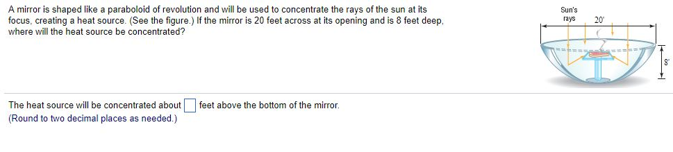 A mirror is shaped like a paraboloid of revolution and will be used to concentrate the rays of the sun at its
focus, creating a heat source. (See the figure.) If the mirror is 20 feet across at its opening and is 8 feet deep,
where will the heat source be concentrated?
The heat source will be concentrated about
(Round to two decimal places as needed.)
feet above the bottom of the mirror.
Sun's
rays
S
20