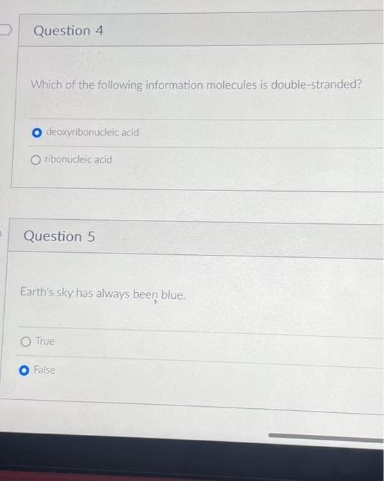 Question 4
Which of the following information molecules is double-stranded?
O deoxyribonucleic acid
O ribonucleic acid
Question 5
Earth's sky has always been blue.
True
False