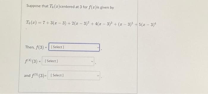 Suppose that To (2) centered at 3 for f(x)is given by
Ts (2) = 7+3(x-3)+2(x-3)² + 4(x-3)³ + (x-3)5+5(x-3)6
Then, f(3)
=
[Select]
f(4) (3) - [Select]
=
and f(5) (3) - [Select]