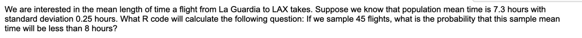 We are interested in the mean length of time a flight from La Guardia to LAX takes. Suppose we know that population mean time is 7.3 hours with
standard deviation 0.25 hours. What R code will calculate the following question: If we sample 45 flights, what is the probability that this sample mean
time will be less than 8 hours?