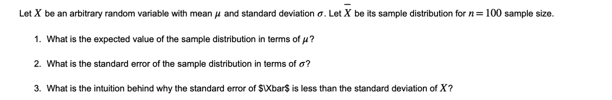 Let X be an arbitrary random variable with mean μ and standard deviation o. Let X be its sample distribution for n = 100 sample size.
1. What is the expected value of the sample distribution in terms of μ?
2. What is the standard error of the sample distribution in terms of o?
3. What is the intuition behind why the standard error of $\Xbar$ is less than the standard deviation of X?