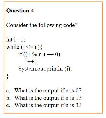 Question 4
Consider the following code?
int i =1;
while (i<= n){
if ( i % n) == 0)
++i;
System.out.println (i);
}
a. What is the output if n is 0?
b. What is the output if n is 1?
c. What is the output if n is 3?
