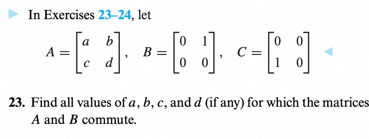 In Exercises 23-24, let
a
b
0
^-[ ]]-· ·-[ ]· --[ ]]
A
B =
C = =
=
с
d
0 0
1
23. Find all values of a, b, c, and d (if any) for which the matrices
A and B commute.