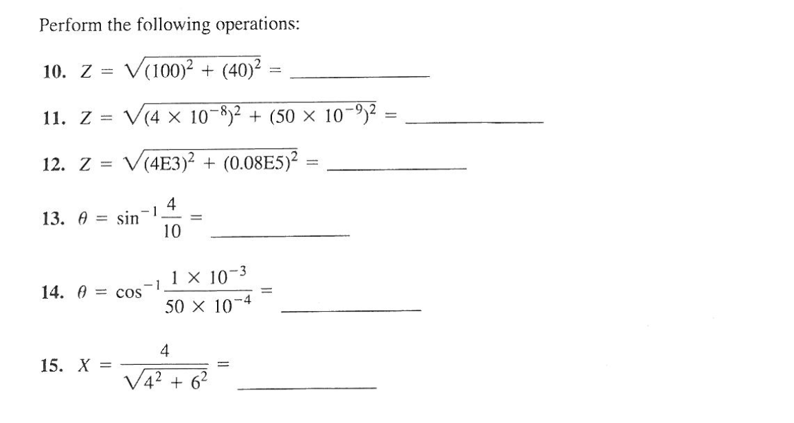 Perform the following operations:
10. Z = V(100)² + (40)²
11. Z = V(4 x 10-8)² + (50 × 10-9)² =
-
12. Z = V(4E3)2 + (0.08E5)²
4
-1
10
13. A = sin
14. = cos
15. X =
1
=
-3
1 x 107
50 × 10-4
4
√4² +6²
=