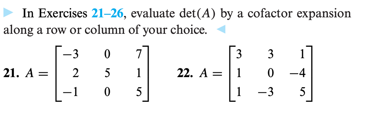 In Exercises 21-26, evaluate det(A) by a cofactor expansion
along a row or column of your choice.
+-+
21. A =
-3
2
-1
0
7
5
1
0 5
22. A =
3 3 1
1
0
–4
1
-3
5