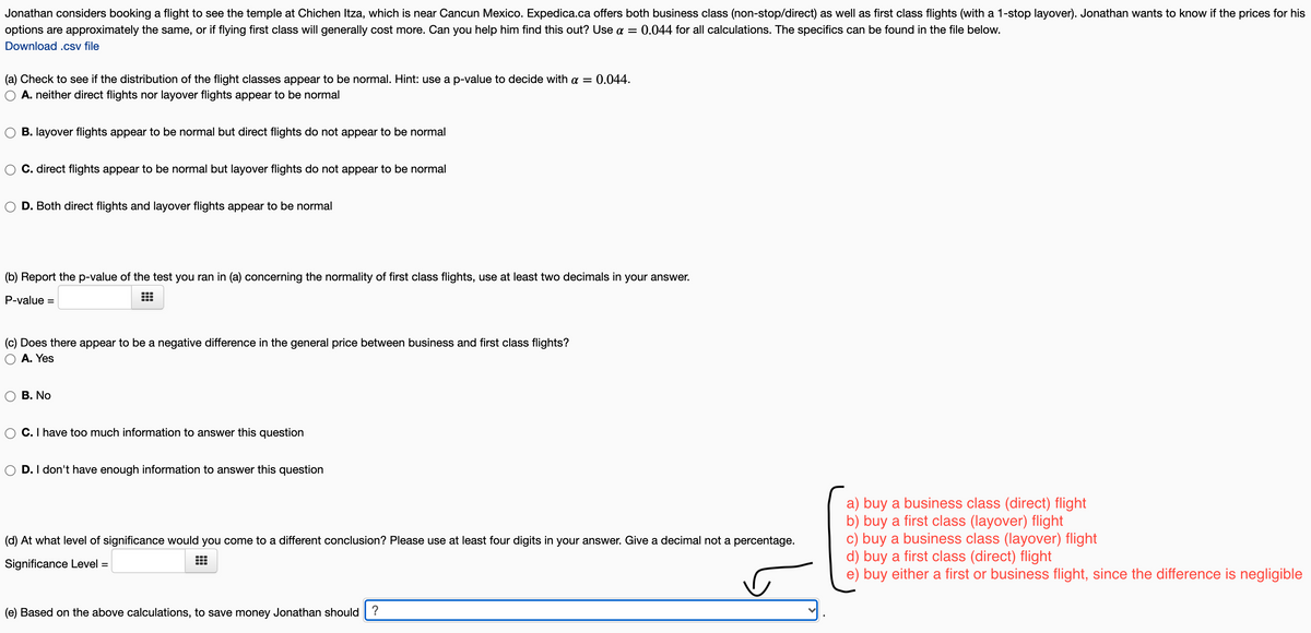 Jonathan considers booking a flight to see the temple at Chichen Itza, which is near Cancun Mexico. Expedica.ca offers both business class (non-stop/direct) as well as first class flights (with a 1-stop layover). Jonathan wants to know if the prices for his
options are approximately the same, or if flying first class will generally cost more. Can you help him find this out? Use a =
Download .csv file
0.044 for all calculations. The specifics can be found in the file below.
0.044.
(a) Check to see if the distribution of the flight classes appear to be normal. Hint: use a p-value to decide with a =
A. neither direct flights nor layover flights appear to be normal
B. layover flights appear to be normal but direct flights do not appear to be normal
C. direct flights appear to be normal but layover flights do not appear to be normal
D. Both direct flights and layover flights appear to be normal
(b) Report the p-value of the test you ran in (a) concerning the normality of first class flights, use at least two decimals in your answer.
P-value =
(c) Does there appear to be a negative difference in the general price between business and first class flights?
A. Yes
В. No
C. I have too much information to answer this question
D. I don't have enough information to answer this question
a) buy a business class (direct) flight
b) buy a first class (layover) flight
c) buy a business class (layover) flight
d) buy a first class (direct) flight
e) buy either a first or business flight, since the difference is negligible
(d) At what level of significance would you come to a different conclusion? Please use at least four digits in your answer. Give a decimal not a percentage.
Significance Level =
(e) Based on the above calculations, to save money Jonathan should | ?
