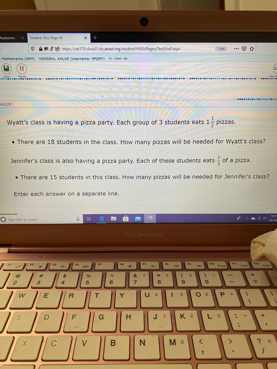 Assessmer
Student: Test, Page 10
A A X3 https://sat170.cloud1.tds.airast.org/student/V950/Pages/TestShell.aspx
110%
Mathematics (APM)
HERRERA, KHLOE (Username: 5PQNY) FL-59AE-60
Pause
I.....
Save
.--- .----- ..--- .---- ...-- ..--
...
KHLOE
Wyatt's class is having a pizza party. Each group of 3 students eats 1
• There are 18 students in the class. How many pizzas will be needed for Wyatt's class?
1
Jennifer's class is also having a pizza party. Each of these students eats of a pizza.
• There are 15 students in this class. How many pizzas will be needed for Jennifer's class?
Enter each answer on a separate line.
10:1
O Type here to search
ゆツ
28/10,
THOMSON
F8
F9
F10
F11
F12
F1
F2
Pause
Insert
144
@
#
2$
%
&
7
*
|
3.
4.
5
6
7
8
W
T.
Y
U
O 6
P *
4
F
G
H
J 1
K 2
L 3
V
M O
+
* CO
B
