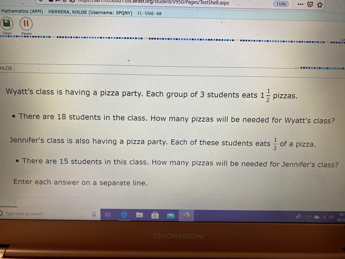 tas.airast.org/stüdent/V950/Pages/TestShell.aspx
110%
Mathematics (APM) HERRERA, KHLOE (Username: 5PQNY) FL-59AE-60
Save
Pause
.--- .. -.. ..-- ...-- ... .
..... ........... ..... ... ....--
Lin
HLOE
..- ...... ----
Wyatt's class is having a pizza party. Each group of 3 students eats 1 pizzas.
1
• There are 18 students in the class. How many pizzas will be needed for Wyatt's class?
Jennifer's class is also having a pizza party. Each of these students eats
- of a pizza.
• There are 15 students in this clas. How many pizzas will be needed for Jennifer's class?
Enter each answer on a separate line.
O Type here to search
10:1
28/10
7HOMSON

