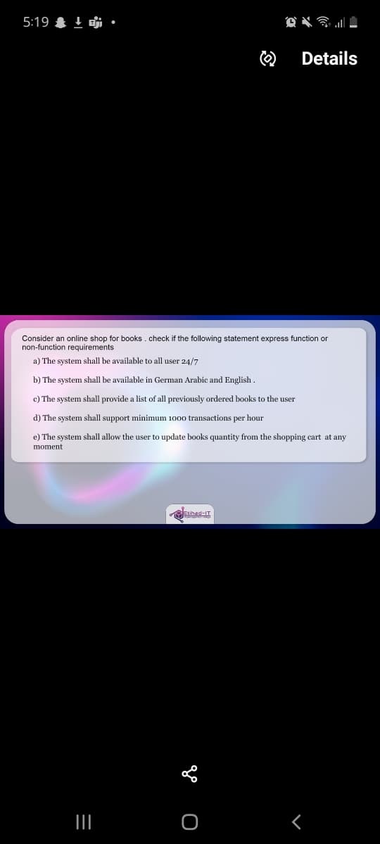 5:19 & 1 i
Details
Consider an online shop for books. check if the following statement express function or
non-function requirements
a) The system shall be available to all user 24/7
b) The system shall be available in German Arabic and English .
c) The system shall provide a list of all previously ordered books to the user
d) The system shall support minimum 1000 transactions per hour
e) The system shall allow the user to update books quantity from the shopping cart at any
moment
Etihad-IT
II
go O
