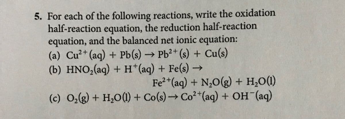 5. For each of the following reactions, write the oxidation
half-reaction equation, the reduction half-reaction
equation, and the balanced net ionic equation:
(a) Cu2+ (aq) + Pb(s) → Pb2+ (s) + Cu(s)
(b) HNO₂(aq) + H+(aq) + Fe(s) →
->
Fe2+(aq) + N2O(g) + H2O(1)
(c) O2(g) + H2O(l) + Co(s) → Co²+(aq) + OH(aq)