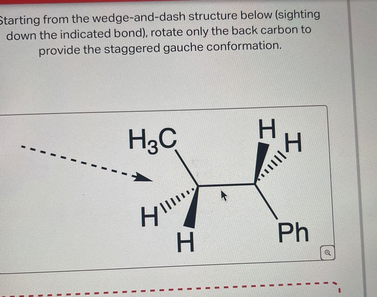 Starting from the wedge-and-dash structure below (sighting
down the indicated bond), rotate only the back carbon to
provide the staggered gauche conformation.
H3C
H
H
H
H
Ph