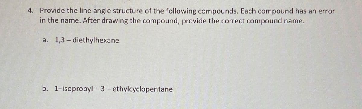 4. Provide the line angle structure of the following compounds. Each compound has an error
in the name. After drawing the compound, provide the correct compound name.
a. 1,3-diethylhexane
b. 1-isopropyl-3-ethylcyclopentane