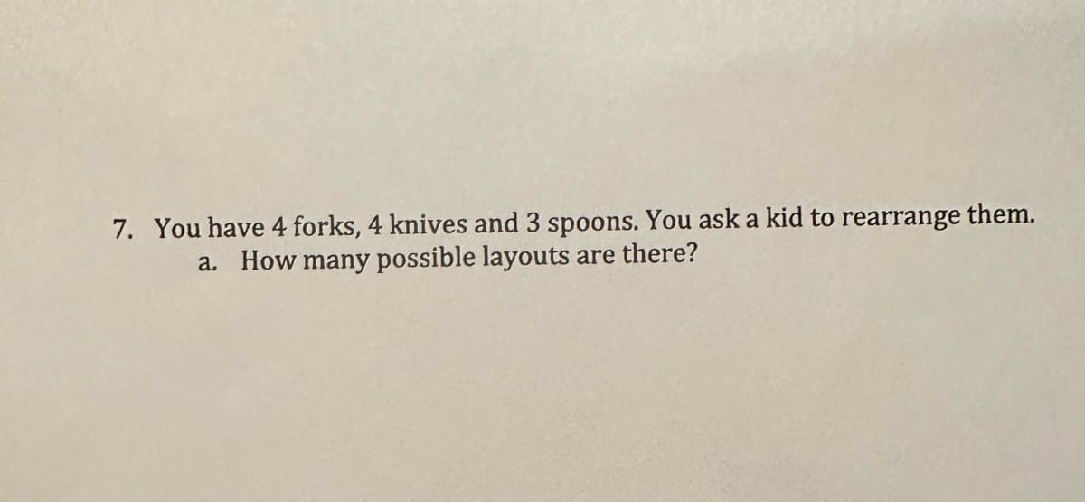 7. You have 4 forks, 4 knives and 3 spoons. You ask a kid to rearrange them.
a. How many possible layouts are there?