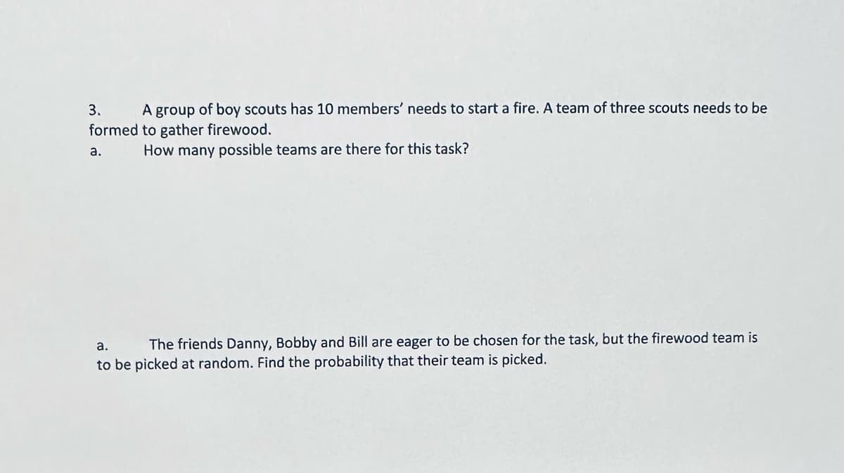3. A group of boy scouts has 10 members' needs to start a fire. A team of three scouts needs to be
formed to gather firewood.
How many possible teams are there for this task?
a.
a.
The friends Danny, Bobby and Bill are eager to be chosen for the task, but the firewood team is
to be picked at random. Find the probability that their team is picked.
