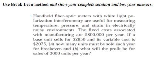 Use Break Even method and show your complete solution and box your answers.
Handheld fiber-optic meters with white light po-
larization interferometry are useful for measuring
temperature, pressure, and strain in electrically
noisy environments. The fixed costs associated
with manufacturing are $800,000 per year. If a
base unit sells for $2950 and its variable cost is
$2075, (a) how many units must be sold each year
for breakeven and (b) what will the profit be for
sales of 3000 units per year?