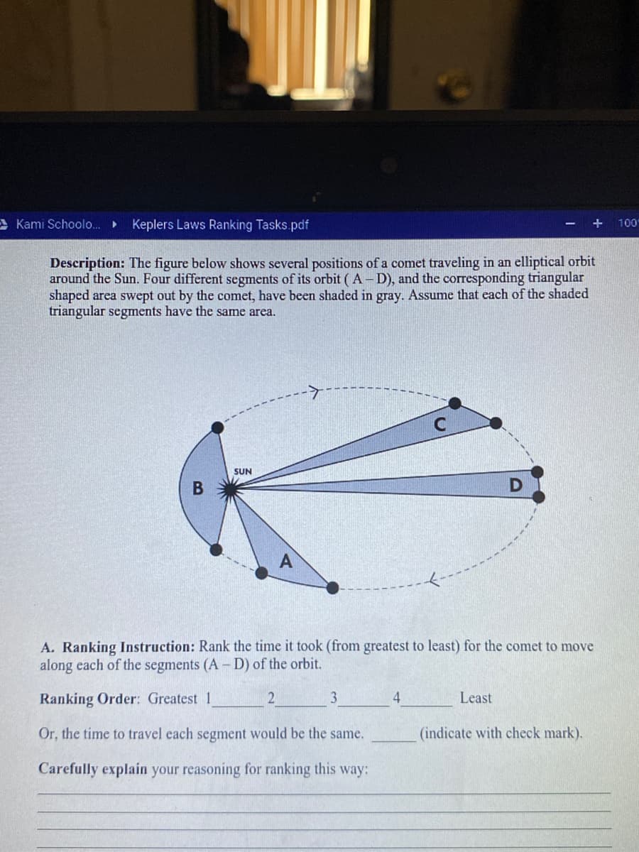 AKami Schoolo..
Keplers Laws Ranking Tasks.pdf
100
Description: The figure below shows several positions of a comet traveling in an elliptical orbit
around the Sun. Four different segments of its orbit (A-D), and the corresponding triangular
shaped area swept out by the comet, have been shaded in gray. Assume that each of the shaded
triangular segments have the same area.
SUN
A. Ranking Instruction: Rank the time it took (from greatest to least) for the comet to move
along each of the segments (A- D) of the orbit.
Ranking Order: Greatest 1
3
4
Least
Or, the time to travel each segment would be the same.
(indicate with check mark).
Carefully explain your reasoning for ranking this way:
