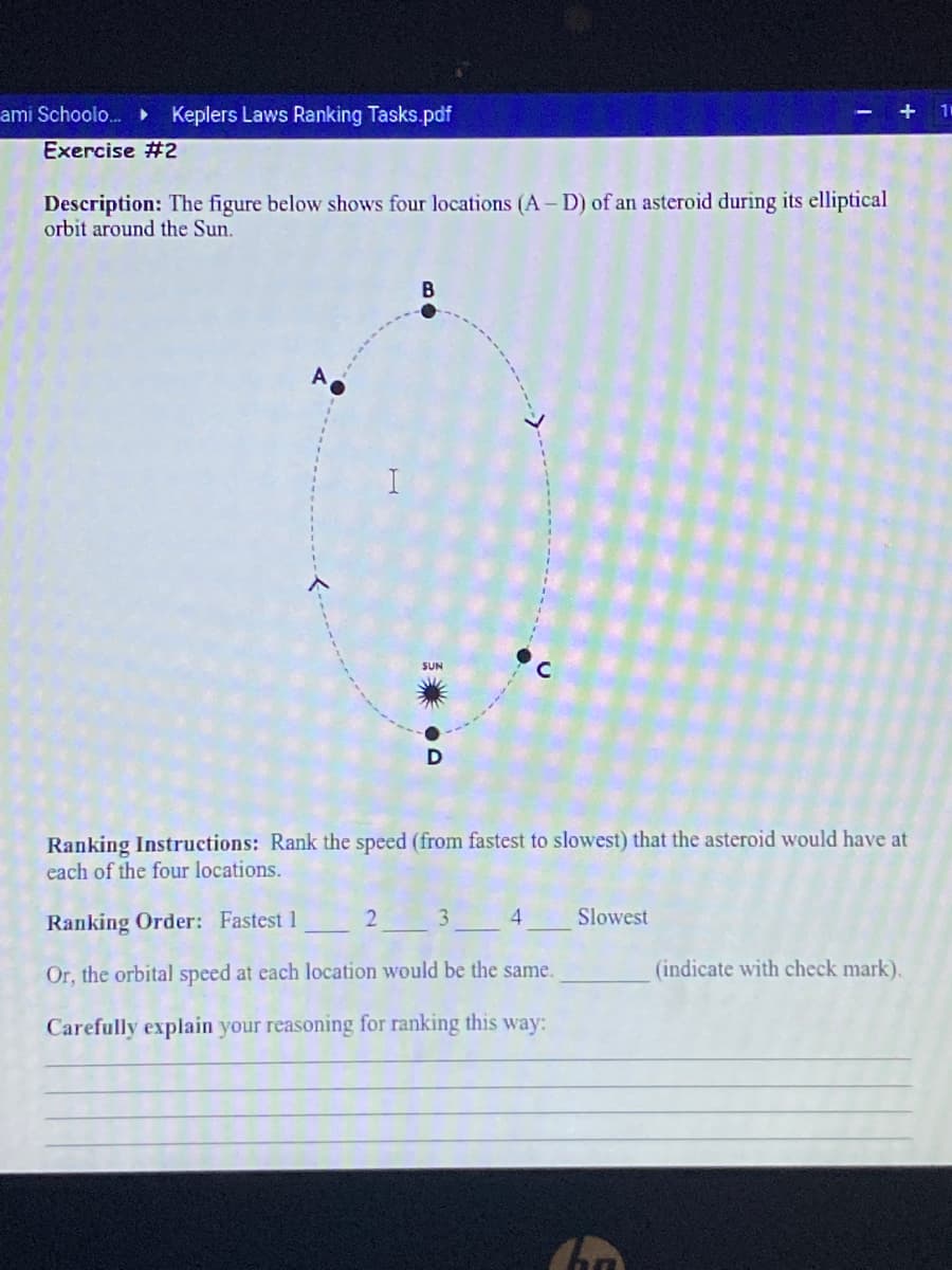 ami Schoolo. Keplers Laws Ranking Tasks.pdf
Exercise #2
Description: The figure below shows four locations (A- D) of an asteroid during its elliptical
orbit around the Sun.
B
SUN
Ranking Instructions: Rank the speed (from fastest to slowest) that the asteroid would have at
each of the four locations.
Ranking Order: Fastest 1
3
4.
Slowest
Or, the orbital speed at each location would be the same.
(indicate with check mark).
Carefully explain your reasoning for ranking this way:
