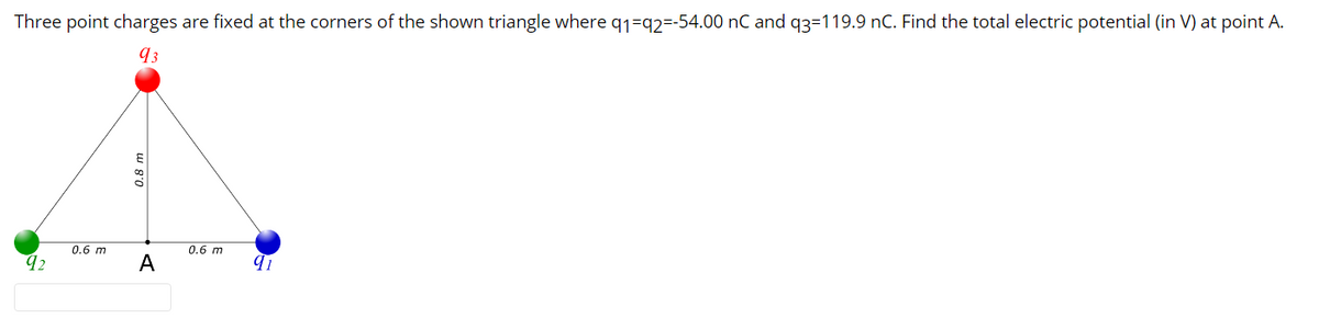 Three point charges are fixed at the corners of the shown triangle where q1=q2=-54.00 nC and q3=119.9 nC. Find the total electric potential (in V) at point A.
93
0.6 m
0.6 m
92
A
0.8 m
