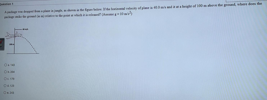 A package was dropped from a plane in jungle, as shown in the figure below. If the horizontal velocity of plane is 40.0 m/s and it at a height of 100 m above the ground, where does the
package strike the ground (in m) relative to the point at which it is released? (Assume g=
Question 1
10 m/s?)
40 m/s
100 m
O a. 143
Ob. 204
O. 179
Od. 123
O e. 243
