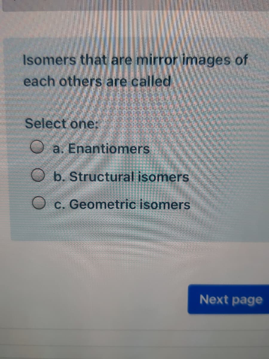 Isomers that are mirror images of
each others are called
Select one:
O a. Enantiomers
O b. Structural isomers
c. Geometric isomers
Next page
