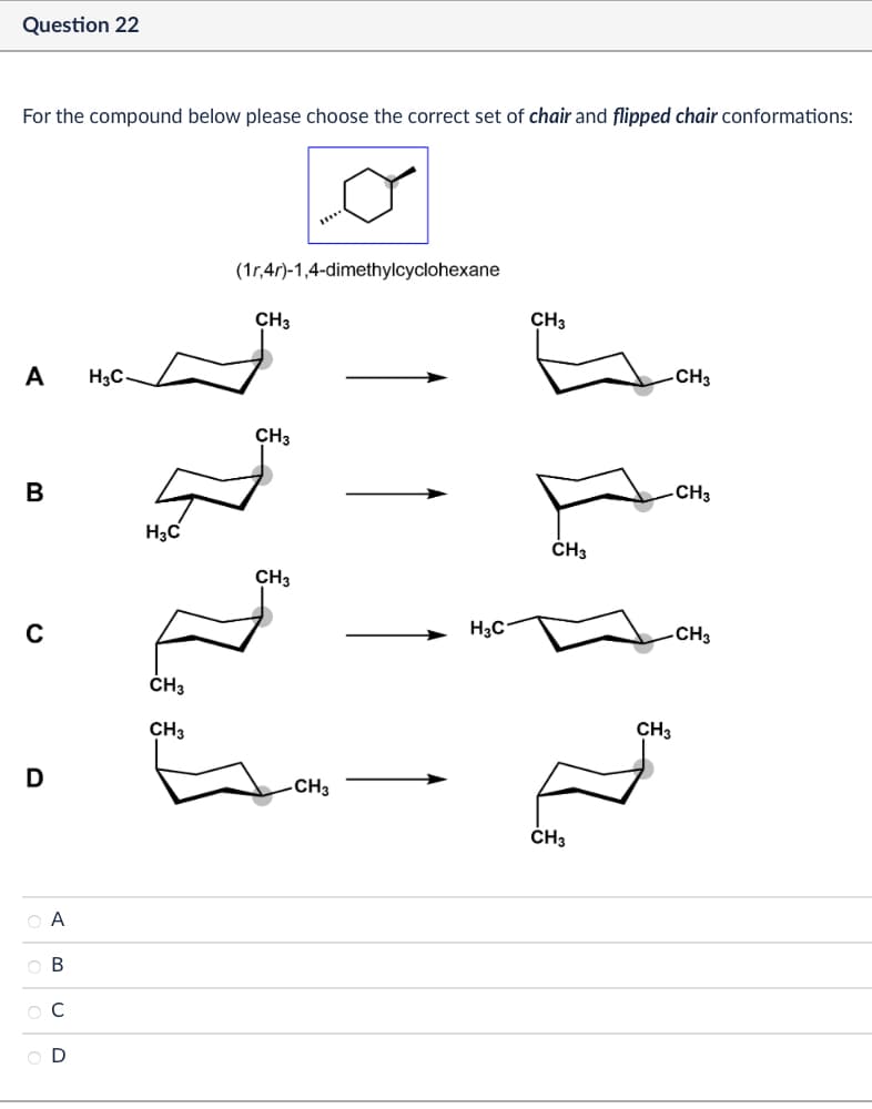 Question 22
For the compound below please choose the correct set of chair and flipped chair conformations:
(1r,4r)-1,4-dimethylcyclohexane
CH3
A
H3C
CH3
B
H3C
CH3
H3C
C
CH3
D
ABCD
OA
OB
C
OD
CH3
CH3
-CH3
CH3
CH3
CH3
CH3
CH3
CH3