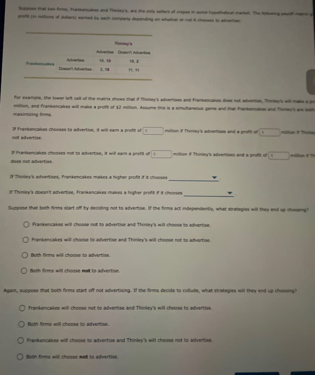 Suppose that two firms, Frankencakes and Thinley's, are the only sellers of crepes in some hypothetical market. The following payoff matrix
profit (in millions of dollars) earned by each company depending on whether or not chooses to advertise
Thinley's
Advertise Doesn't Advertise
Advertise
Frankencakes
Doesn't Advertise
10, 10
2,18
18,2
11, 11
For example, the lower left cell of the matrix shows that if Thinley's advertises and Frankencakes does not advertise, Thinley's will make a pr
million, and Frankencakes will make a profit of $2 million. Assume this is a simultaneous game and that Frankencakes and Thinley's are both
maximizing firms.
If Frankencakes chooses to advertise, it will earn a profit of s
not advertise.
million if Thinley's advertises and a profit of
million if Thinley
If Frankencakes chooses not to advertise, it will earn a profit of s
does not advertise.
million if Thinley's advertises and a profit of
million if Th
If Thinley's advertises, Frankencakes makes a higher profit if it chooses
If Thinley's doesn't advertise, Frankencakes makes a higher profit if it chooses
Suppose that both firms start off by deciding not to advertise. If the firms act independently, what strategies will they end up choosing?
Frankencakes will choose not to advertise and Thinley's will choose to advertise.
Frankencakes will choose to advertise and Thinley's will choose not to advertise.
Both firms will choose to advertise.
Both firms will choose not to advertise.
Again, suppose that both firms start off not advertising. If the firms decide to collude, what strategies will they end up choosing?
Frankencakes will choose not to advertise and Thinley's will choose to advertise.
O Both firms will choose to advertise.
0
Frankencakes will choose to advertise and Thinley's will choose not to advertise.
Both firms will choose not to advertise.
