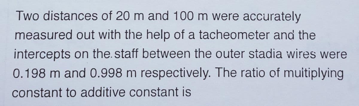 Two distances of 20 m and 100 m were accurately
measured out with the help of a tacheometer and the
intercepts on the. staff between the outer stadia wires were
0.198 m and 0.998 m respectively. The ratio of muitiplying
constant to additive constant is
