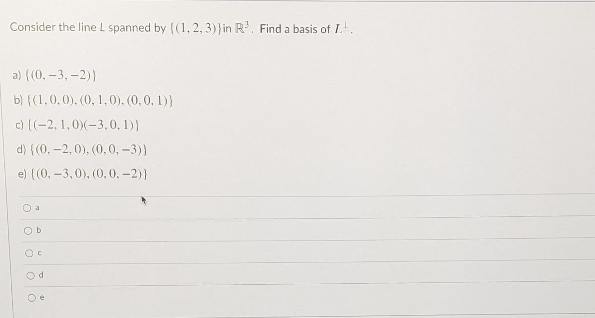 Consider the line L spanned by {(1, 2, 3)}in R. Find a basis of L-.
a) {(0, –3, –2)}
b) {(1,0,0), (0, 1,0), (0, 0, 1)}
c) {(-2, 1,0)(-3,0, 1)}
d) {(0, -2, 0), (0, 0, -3)}
e) {(0, –3,0), (0, 0, –2)}
O a
Oc
O d
O e
