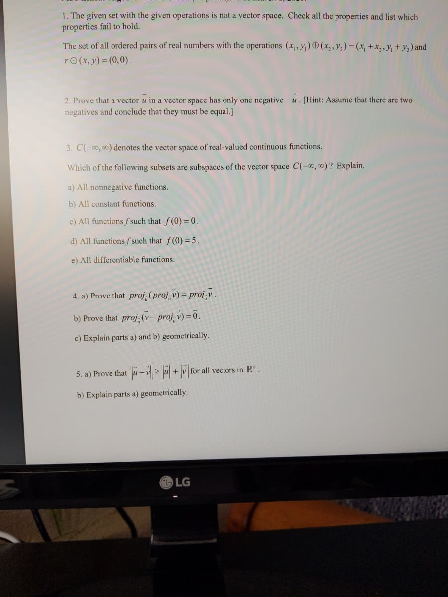 1. The given set with the given operations is not a vector space. Check all the properties and list which
properties fail to hold.
The set of all ordered pairs of real numbers with the operations (x,, y,) O (x,, y2) = (x, +x,,y, + y,) and
rO(x, y) = (0,0).
2. Prove that a vector u in a vector space has only one negative -u. [Hint: Assume that there are two
negatives and conclude that they must be equal.]
3. C(-00, 00) denotes the vector space of real-valued continuous functions.
Which of the following subsets are subspaces of the vector space C(-x,0) ? Explain.
a) All nonnegative functions.
b) All constant functions.
c) All functions f such that f(0) = 0.
d) All functions f such that f(0) = 5.
e) All differentiable functions.
4. a) Prove that proj (proj-v) = proj,v
b) Prove that proj (v – proj v) =0.
c) Explain parts a) and b) geometrically.
5. a) Prove that u-v2u + v for all vectors in R".
b) Explain parts a) geometrically.
