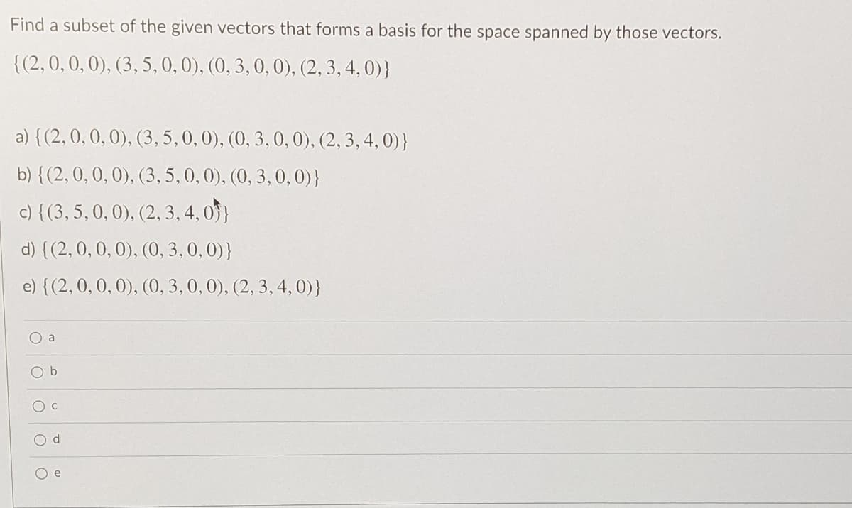 Find a subset of the given vectors that forms a basis for the space spanned by those vectors.
{(2,0, 0,0), (3, 5,0, 0), (0, 3, 0, 0), (2,3, 4, 0)}
a) {(2,0, 0, 0), (3, 5,0, 0), (0, 3, 0, 0), (2, 3, 4, 0)}
b) {(2, 0, 0, 0), (3, 5, 0, 0), (0, 3, 0, 0)}
c) {(3, 5,0, 0), (2, 3, 4, 0}
d) {(2, 0, 0, 0), (0, 3, 0, 0)}
e) {(2,0, 0, 0), (0, 3, 0, 0), (2, 3, 4, 0)}
d.
