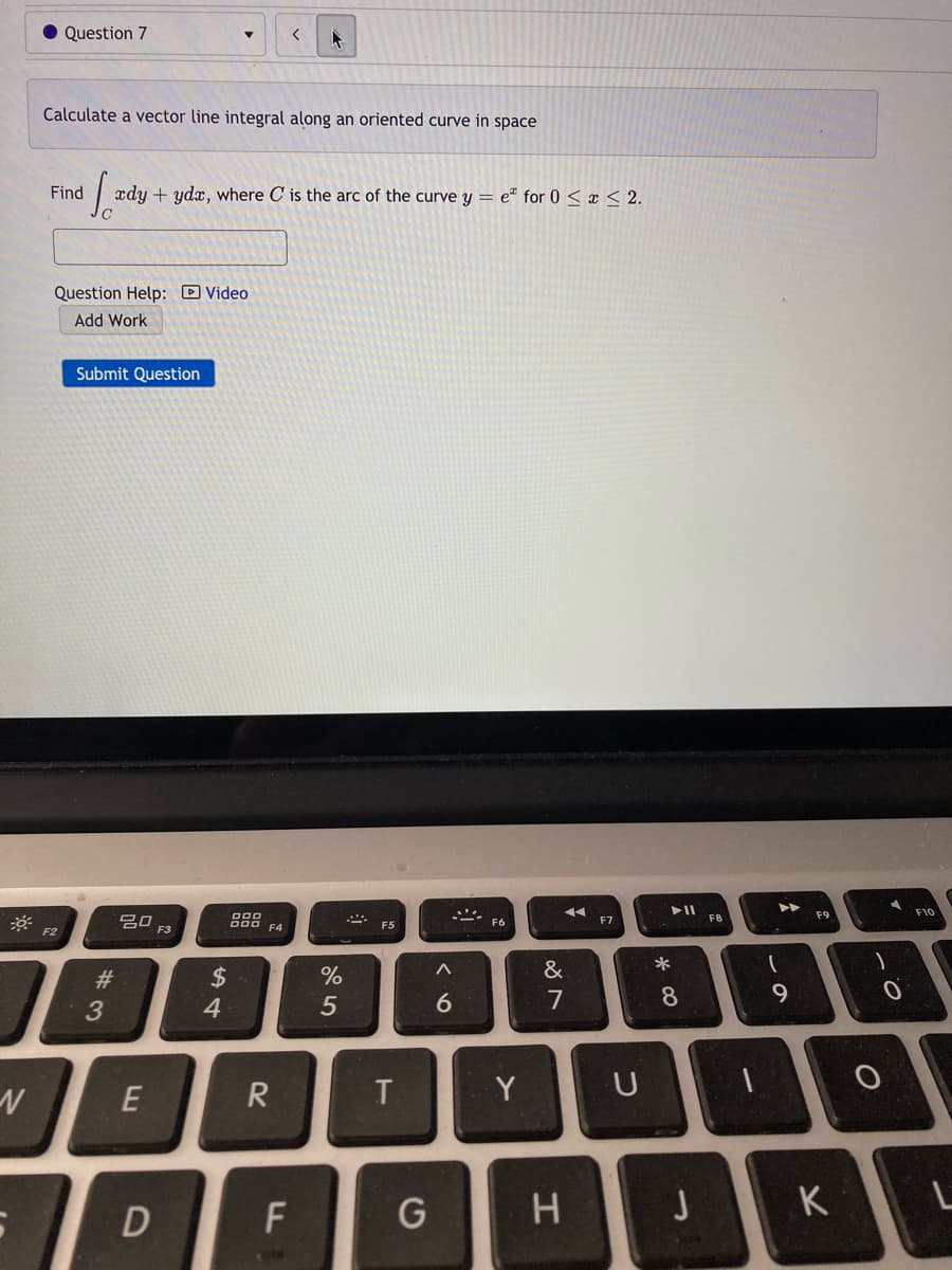 • Question 7
Calculate a vector line integral along an oriented curve in space
| xdy + ydx, where C is the arc of the curve y = e" for 0 < x < 2.
Question Help: D Video
Add Work
Submit Question
F9
F10
20
000 F4
F6
F7
F5
F2
F3
23
$
&
4
5
7
8
9
R
T
Y
JK
