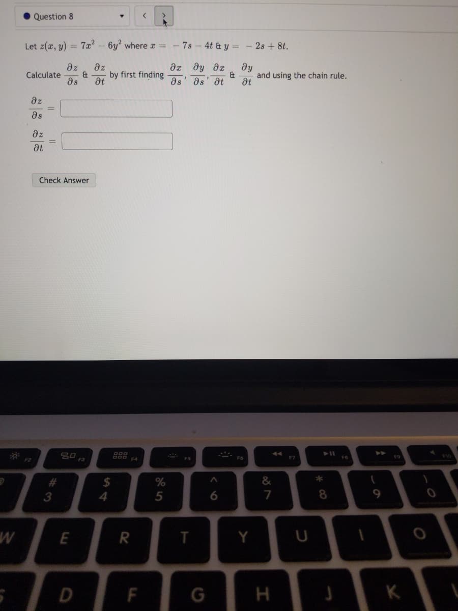 Question 8
<>
Let z(x, y) = 7x² – 6y where r =
7s 4t & y = - 2s + 8t.
дт ду дт
az
Calculate
as
az
by first finding
at
dy
and using the chain rule.
at
as
as
at
az
as
dz
at
Check Answer
F2
F3
F4
F6
F7
F8
F9
*
%24
4.
%23
%
3
6.
7
8
E
Y
D
F
G
H
K
5
