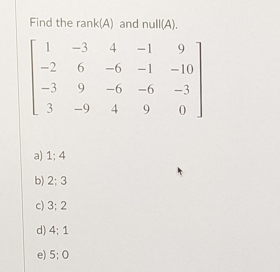 Find the rank(A) and null(A).
1
-3
4
-1
-2
6.
-6
-1 -10
-3
9.
-6
-6
-3
3
-9
4
9.
a) 1; 4
b) 2; 3
c) 3; 2
d) 4; 1
e) 5; 0
