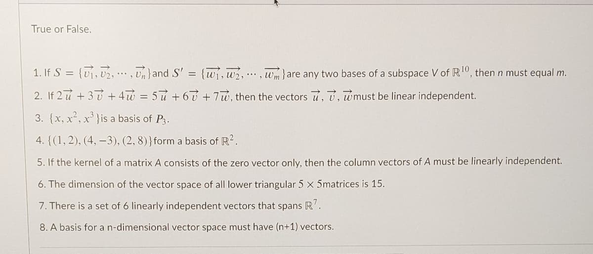 True or False.
1. If S = {v, 02, .. , Un}and S' = {wi,w2,
.*, Wm}are any two bases of a subspace V of R10, then n must equal m.
2. If 2 u +3 + 4w = 5u + 6 ú +7u, then the vectors u, v, wmust be linear independent.
3. {x, x², x' }is a basis of P3.
4. {(1,2), (4, –3), (2, 8)}form a basis of R2.
5. If the kernel of a matrix A consists of the zero vector only, then the column vectors of A must be linearly independent.
6. The dimension of the vector space of all lower triangular 5 x 5matrices is 15.
7. There is a set of 6 linearly independent vectors that spans R'.
8. A basis for a n-dimensional vector space must have (n+1) vectors.
