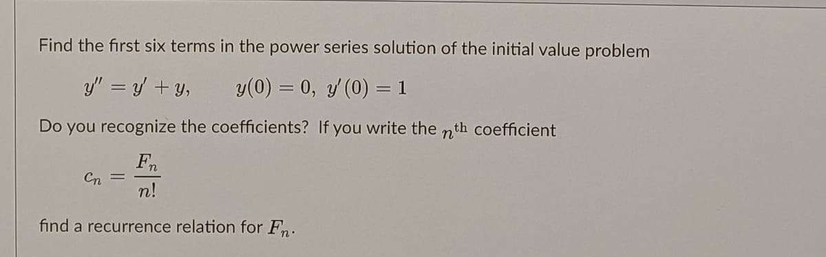 Find the first six terms in the power series solution of the initial value problem
y" = y + y,
y(0) = 0, y (0) = 1
Do you recognize the coefficients? If you write the nth coefficient
Fn
Cn
n!
find a recurrence relation for Fn.
