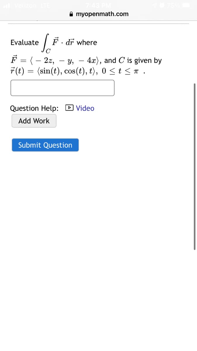 Verizon
A myopenmath.com
Evaluate
dr where
C
F = (- 2z,
7(t) = (sin(t), cos(t), t), 0 < t < T.
у,
4x), and C is given by
Question Help: D Video
Add Work
Submit Question
