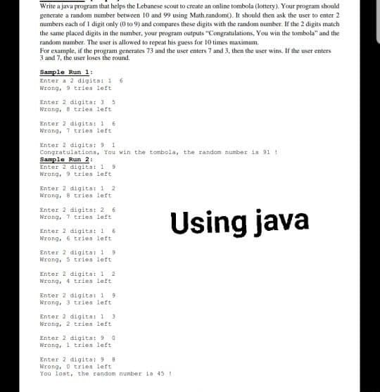 Write a java program that helps the Lebanese scout to create an online tombola (lottery). Your program should
generate a random number between 10 and 99 using Math.random(). It should then ask the user to enter 2
numbers each of 1 digit anly (0 to 9) and compares these digits with the random number. If the 2 digits match
the same placed digits in the number, your program outputs "Congratulations, You win the tombola" and the
random number. The user is allowed to repeat his guess for 10 times maximum.
For example, if the program generates 73 and the user enters 7 and 3, then the user wins. If the user enters
3 and 7, the user loses the round.
Sample Run 1:
Enter a 2 digita: 1 6
Wrang, 9 tries left
Enter 2 digita: 3 5
Wrang, 8 tries left
Enter 2 digita: 1 6
Wrang, 1 tries left
Enter 2 digita: 9 I
Congratulations, You win the tombola, the random number is 91 1
Sample Run 2:
Enter 2 digitat 1 9
Wrang, 9 tries left
Enter 2 digita: 1 2
Wrong, 8 tries left
Enter 2 digits: 2 6
Wrong, 7 tries left
Using java
Enter 2 digita: 1 6
Wrong, 6 tries left
Enter 2 digita: 19
Wrong, 5 tries left
Enter 2 digitst 1 2
Wrong, 4 tries left
Enter 2 digits: 1 9
Wrong, 3 tries left
Enter 2 digits: 1 3
Wrong, 2 tries left
Enter 2 digits: 9 a
Wrang, 1 tries left
Enter 2 digita: 9
Wrong, 0 triea left
You lost, the random number ia 45 !

