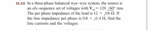 11.12 In a three-phase balanced wye-wye system, the source is
an abc-sequence set of voltages with V = 120 /60° ms.
The per phase impedance of the load is 12 + j16 N. If
the line impedance per phase is 0.8 + jl.4 N, find the
line currents and the voltages.
