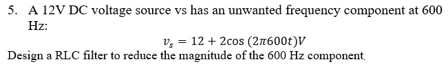 5. A 12V DC voltage source vs has an unwanted frequency component at 600
Hz:
v, = 12 + 2cos (2n600t)V
Design a RLC filter to reduce the magnitude of the 600 Hz component.
