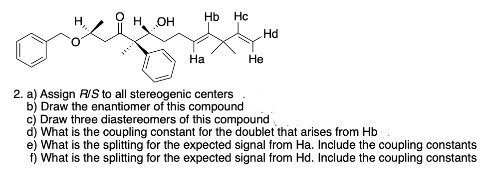 H OH
Hb Hc
Ha
Hd
He
2. a) Assign R/S to all stereogenic centers
b) Draw the enantiomer of this compound
c) Draw three diastereomers of this compound
d) What is the coupling constant for the doublet that arises from Hb
e) What is the splitting for the expected signal from Ha. Include the coupling constants
f) What is the splitting for the expected signal from Hd. Include the coupling constants