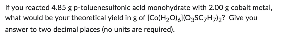 If you reacted 4.85 g p-toluenesulfonic acid monohydrate with 2.00 g cobalt metal,
[Co(H₂O)6](O3SC7H7)2?
Give you
what would be your theoretical yield in g of
answer to two decimal places (no units are required).