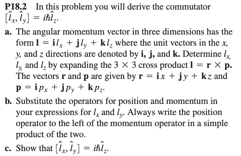 P18.2 In this problem you will derive the commutator
[lx, ly] =ihl₂.
a. The angular momentum vector in three dimensions has the
form l = ilx + jly + kl, where the unit vectors in the x,
y, and z directions are denoted by i, j, and k. Determine lx,
ly, and I by expanding the 3 × 3 cross product l = r x p.
The vectors r and p are given by r = ix + jy + kz and
p = ipx + jpy + kpz.
b. Substitute the operators for position and momentum in
your expressions for lx and ly. Always write the position
operator to the left of the momentum operator in a simple
product of the two.
c. Show that [Îx, îy] = ihÎ₂.