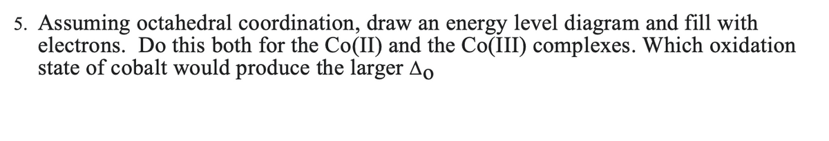 5. Assuming octahedral coordination, draw an energy level diagram and fill with
electrons. Do this both for the Co(II) and the Co(III) complexes. Which oxidation
state of cobalt would produce the larger Ao