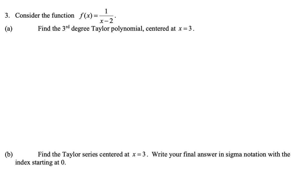 1
3. Consider the function f(x) =
-2
х —
(а)
Find the 3rd degree Taylor polynomial, centered at x = 3.
Find the Taylor series centered at x = 3. Write your final answer in sigma notation with the
(b)
index starting at 0.
