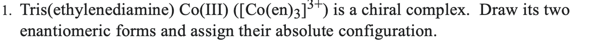 1. Tris(ethylenediamine)
enantiomeric forms and assign their absolute configuration.
Co(III) ([Co(en)3]³+) is a chiral complex. Draw its two