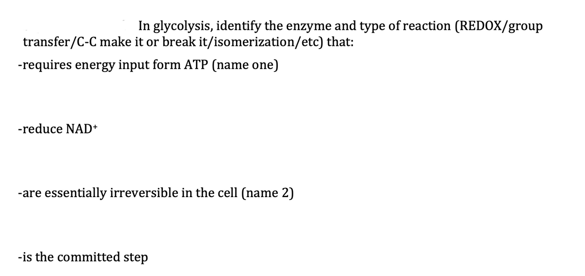 In glycolysis, identify the enzyme and type of reaction (REDOX/group
transfer/C-C make it or break it/isomerization/etc) that:
-requires energy input form ATP (name one)
-reduce NAD+
-are essentially irreversible in the cell (name 2)
-is the committed step
