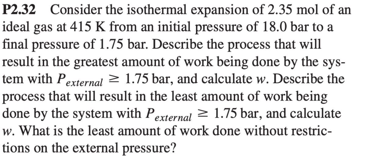 P2.32 Consider the isothermal expansion of 2.35 mol of an
ideal gas at 415 K from an initial pressure of 18.0 bar to a
final pressure of 1.75 bar. Describe the process that will
result in the greatest amount of work being done by the sys-
tem with Pexternal ≥ 1.75 bar, and calculate w. Describe the
process that will result in the least amount of work being
done by the system with Pexternal ≥ 1.75 bar, and calculate
w. What is the least amount of work done without restric-
tions on the external pressure?